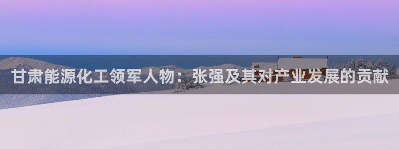 球盟会下载最新版：甘肃能源化工领军人物：张强及其对产业发展的