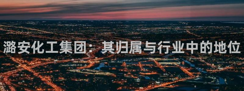 球盟会app：潞安化工集团：其归属与行业中的地位