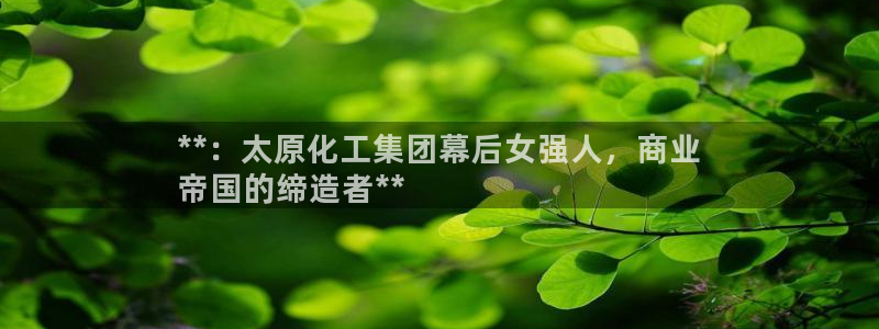 球盟会官网：**：太原化工集团幕后女强人，商业
帝国的缔造者