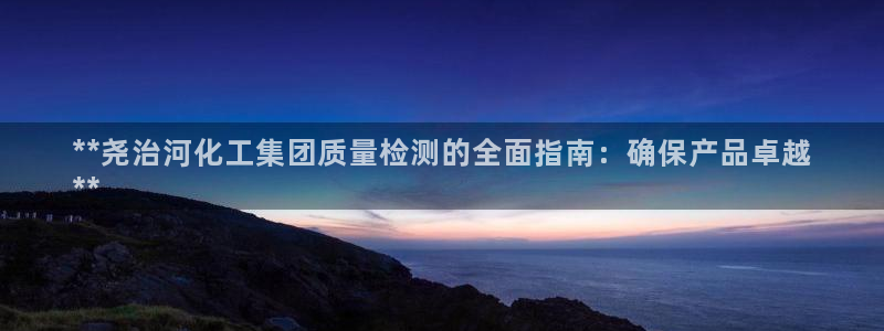 球盟会吧：**尧治河化工集团质量检测的全面指南：确保产品卓越