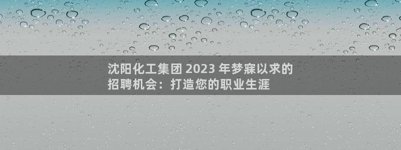 球盟会优惠券：沈阳化工集团 2023 年梦寐以求的
招聘机会