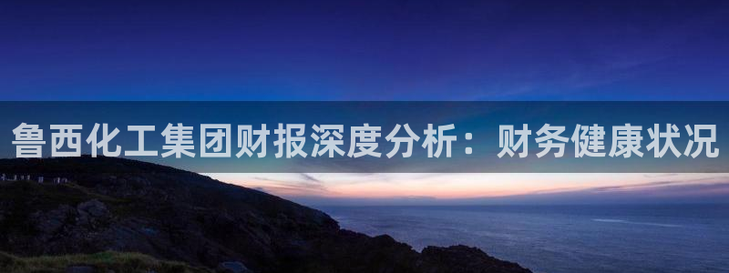 球盟会体验金：鲁西化工集团财报深度分析：财务健康状况
