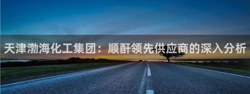 球盟会体育平台：天津渤海化工集团：顺酐领先供应商的深入分析