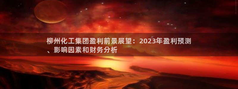 球盟会登陆：柳州化工集团盈利前景展望：2023年盈利预测
、