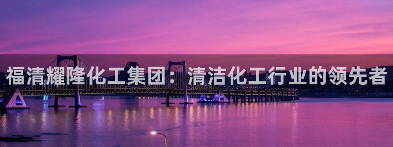 球盟会网页版：福清耀隆化工集团：清洁化工行业的领先者