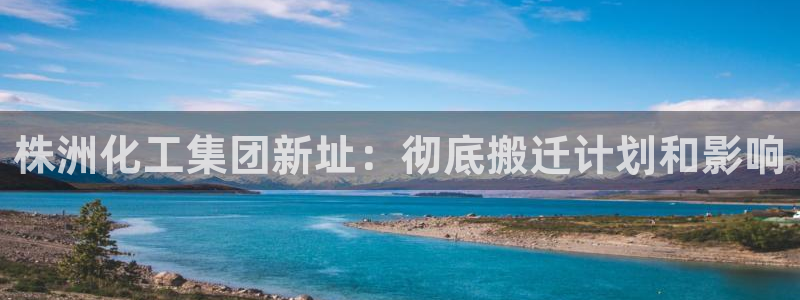 球盟会可以提现么是真的吗：株洲化工集团新址：彻底搬迁计划和影