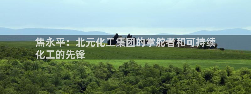 球盟会下款快吗：焦永平：北元化工集团的掌舵者和可持续
化工的