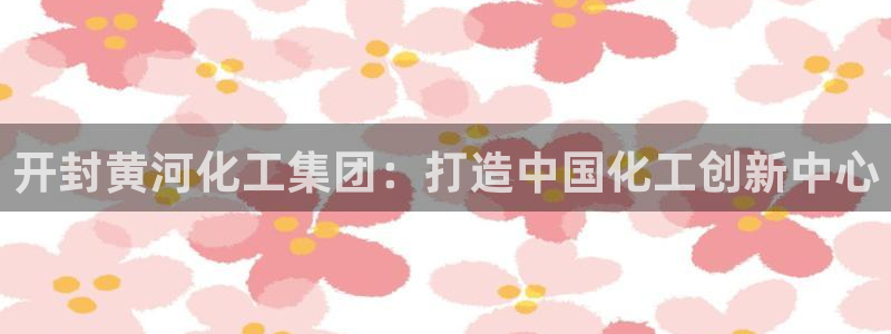 球盟会qmh电子网页版登录：开封黄河化工集团：打造中国化工创