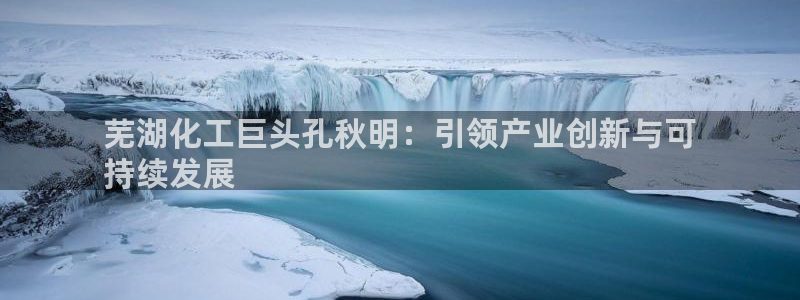球盟会可靠不：芜湖化工巨头孔秋明：引领产业创新与可
持续发展