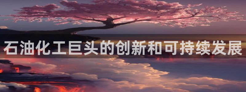 球盟会提款支付宝怎么样：石油化工巨头的创新和可持续发展