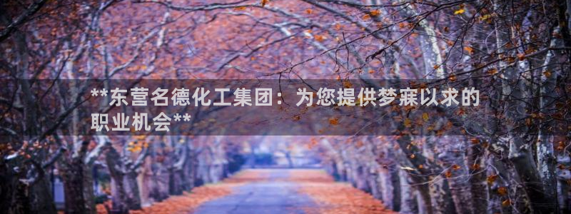 球盟会优惠领取网站是真的吗：**东营名德化工集团：为您提供梦