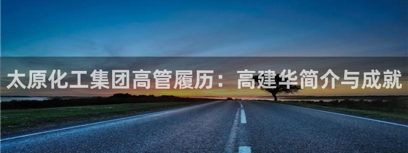 球盟会官网入口：太原化工集团高管履历：高建华简介与成就